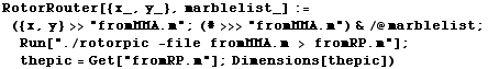 RotorRouter[{x_, y_}, marblelist_] := ({x, y} >>"fromMMA.m" ; (#>>>&q ... ic -file fromMMA.m > fromRP.m"] ; thepic = Get["fromRP.m"] ; Dimensions[thepic])